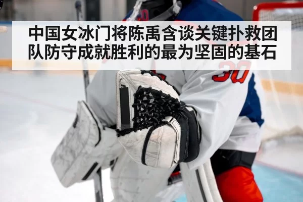 中国女冰门将陈禹含谈关键扑救团队防守成就胜利的最为坚固的基石